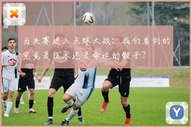当决赛进入点球大战：我们看到的究竟是技术还是命运的骰子？