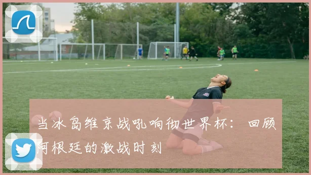 当冰岛维京战吼响彻世界杯：回顾阿根廷的激战时刻