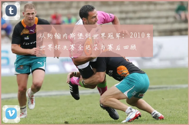从约翰内斯堡到世界冠军：2010年世界杯决赛全记录与赛后回顾