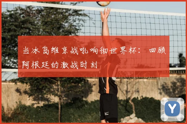 当冰岛维京战吼响彻世界杯：回顾阿根廷的激战时刻