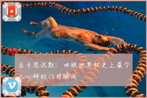 当卡恩沉默：回顾世界杯史上最令人心碎的门将瞬间