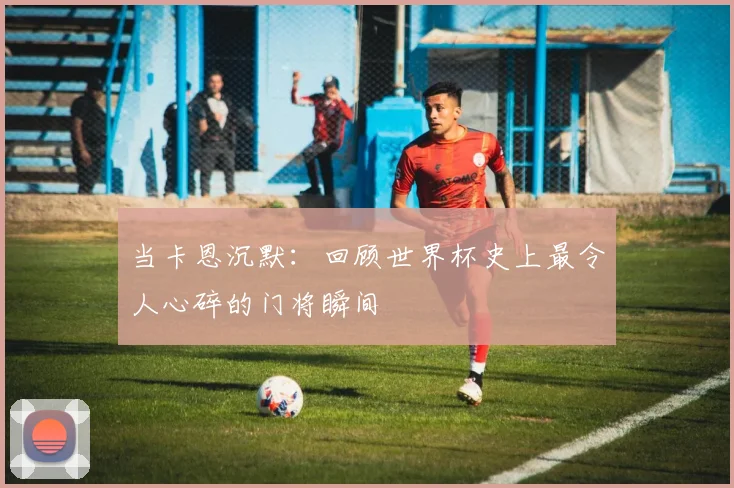 当卡恩沉默：回顾世界杯史上最令人心碎的门将瞬间