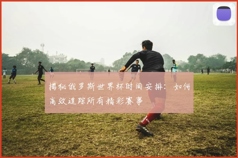 揭秘俄罗斯世界杯时间安排：如何高效追踪所有精彩赛事