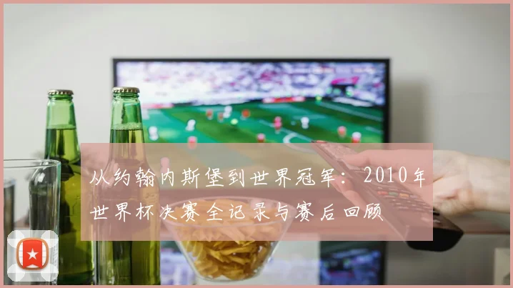 从约翰内斯堡到世界冠军：2010年世界杯决赛全记录与赛后回顾