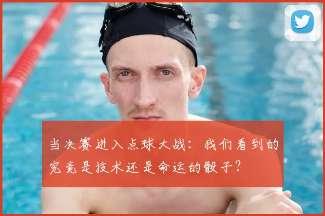 当决赛进入点球大战：我们看到的究竟是技术还是命运的骰子？