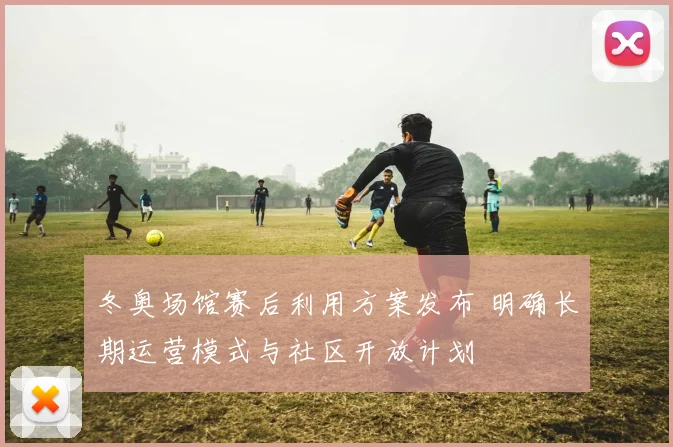 冬奥场馆赛后利用方案发布 明确长期运营模式与社区开放计划