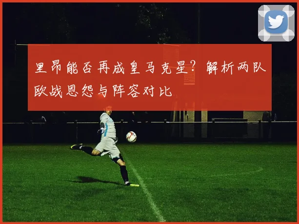 里昂能否再成皇马克星？解析两队欧战恩怨与阵容对比