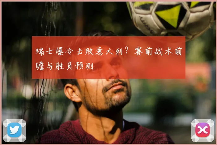 瑞士爆冷击败意大利？赛前战术前瞻与胜负预测